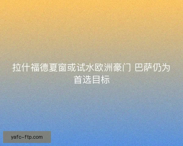 拉什福德夏窗或试水欧洲豪门 巴萨仍为首选目标