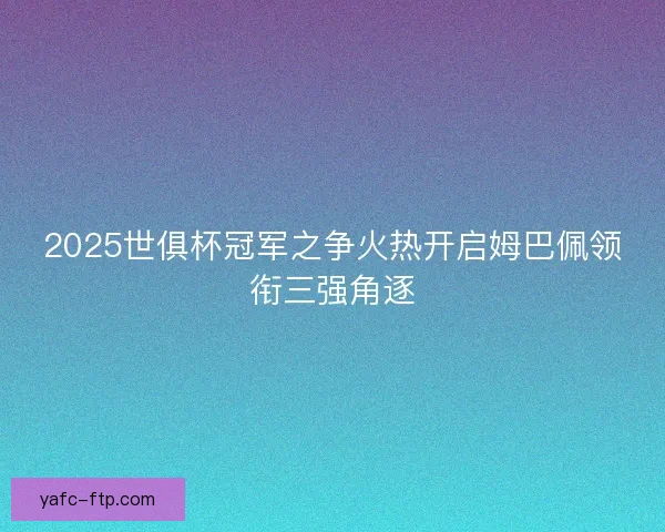 2025世俱杯冠军之争火热开启姆巴佩领衔三强角逐