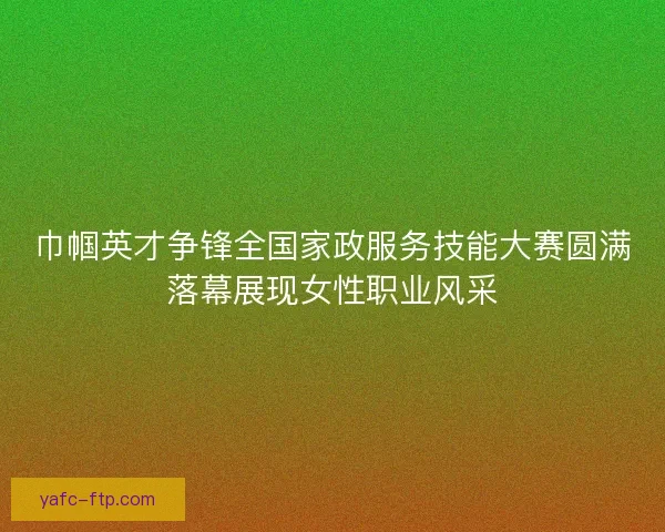巾帼英才争锋全国家政服务技能大赛圆满落幕展现女性职业风采