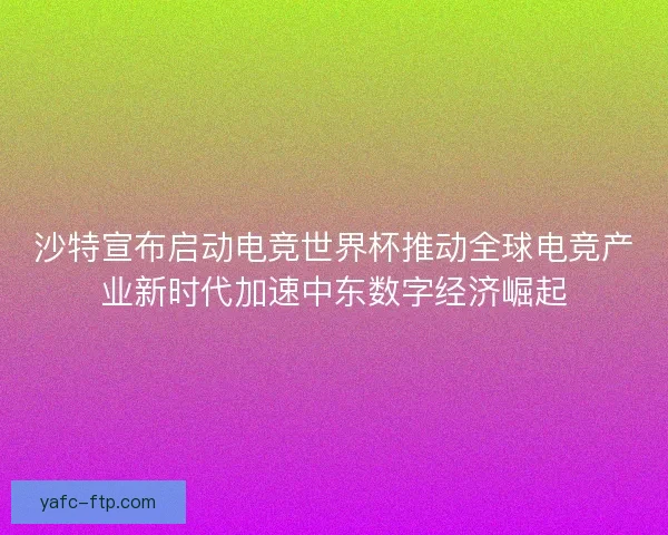 沙特宣布启动电竞世界杯推动全球电竞产业新时代加速中东数字经济崛起