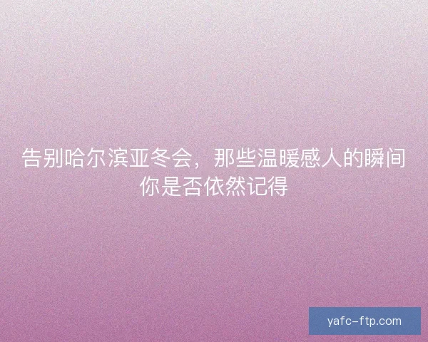 告别哈尔滨亚冬会，那些温暖感人的瞬间你是否依然记得