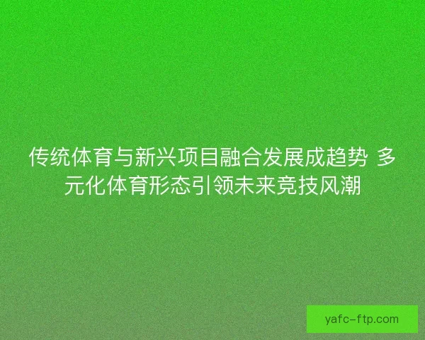 传统体育与新兴项目融合发展成趋势 多元化体育形态引领未来竞技风潮
