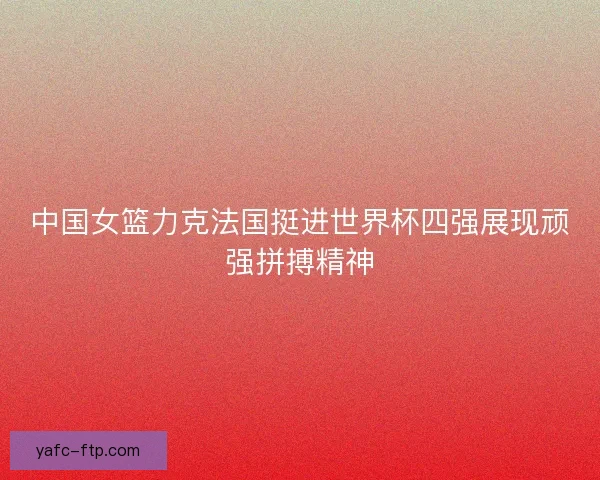 中国女篮力克法国挺进世界杯四强展现顽强拼搏精神