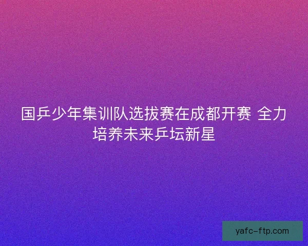 国乒少年集训队选拔赛在成都开赛 全力培养未来乒坛新星