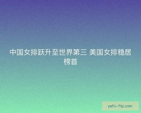 中国女排跃升至世界第三 美国女排稳居榜首
